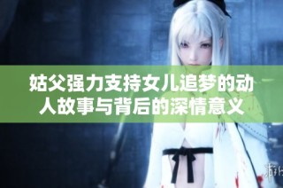 姑父强力支持女儿追梦的动人故事与背后的深情意义
