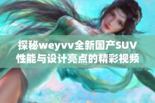 探秘weyvv全新国产SUV性能与设计亮点的精彩视频详解
