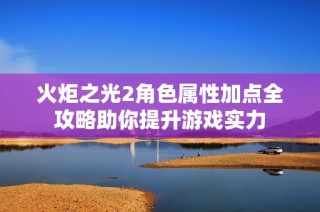 火炬之光2角色属性加点全攻略助你提升游戏实力