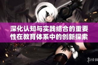 深化认知与实践结合的重要性在教育体系中的创新探索与分析