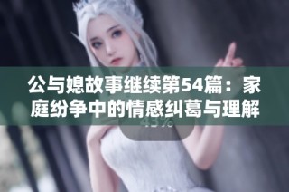 公与媳故事继续第54篇：家庭纷争中的情感纠葛与理解之旅
