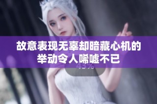 故意表现无辜却暗藏心机的举动令人唏嘘不已