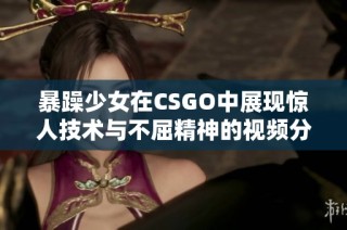 暴躁少女在CSGO中展现惊人技术与不屈精神的视频分享