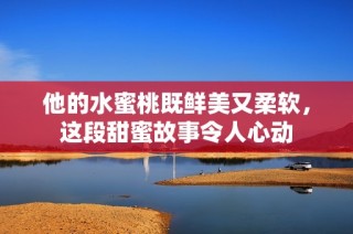 他的水蜜桃既鲜美又柔软，这段甜蜜故事令人心动