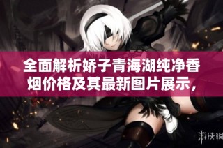 全面解析娇子青海湖纯净香烟价格及其最新图片展示，你绝对不能错过的详细信息