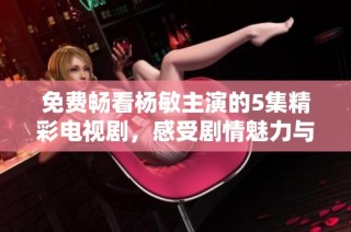 免费畅看杨敏主演的5集精彩电视剧，感受剧情魅力与人性深度