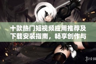 十款热门短视频应用推荐及下载安装指南，畅享创作与分享乐趣