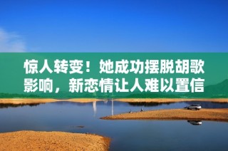 惊人转变！她成功摆脱胡歌影响，新恋情让人难以置信的背后故事揭秘