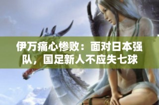 伊万痛心惨败：面对日本强队，国足新人不应失七球