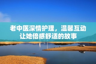 老中医深情护理，温馨互动让她倍感舒适的故事