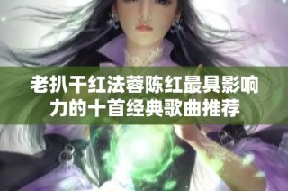 老扒干红法蓉陈红最具影响力的十首经典歌曲推荐