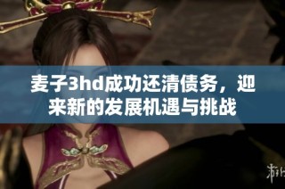 麦子3hd成功还清债务，迎来新的发展机遇与挑战
