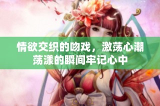 情欲交织的吻戏，激荡心潮荡漾的瞬间牢记心中