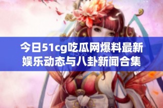 今日51cg吃瓜网爆料最新娱乐动态与八卦新闻合集