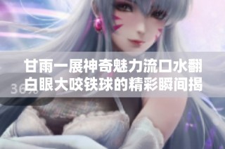 甘雨一展神奇魅力流口水翻白眼大咬铁球的精彩瞬间揭秘