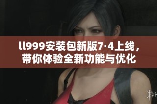 ll999安装包新版7·4上线，带你体验全新功能与优化