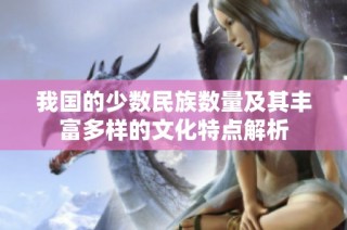 我国的少数民族数量及其丰富多样的文化特点解析