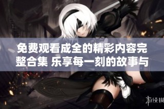 免费观看成全的精彩内容完整合集 乐享每一刻的故事与情感