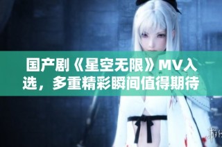 国产剧《星空无限》MV入选，多重精彩瞬间值得期待