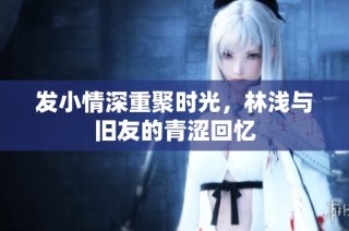 发小情深重聚时光，林浅与旧友的青涩回忆