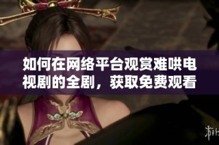 如何在网络平台观赏难哄电视剧的全剧，获取免费观看途径技巧分享