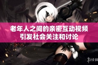 老年人之间的亲密互动视频引发社会关注和讨论