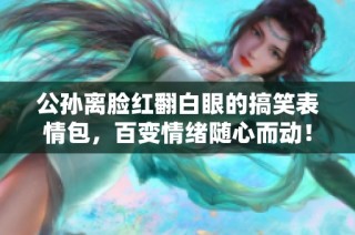 公孙离脸红翻白眼的搞笑表情包，百变情绪随心而动！