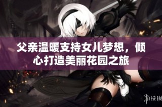 父亲温暖支持女儿梦想，倾心打造美丽花园之旅