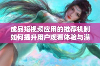 成品短视频应用的推荐机制如何提升用户观看体验与满意度
