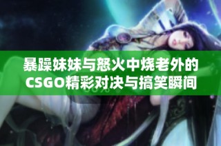 暴躁妹妹与怒火中烧老外的CSGO精彩对决与搞笑瞬间