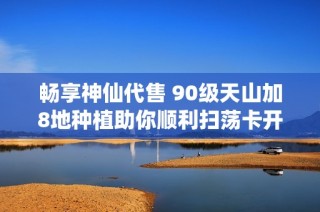 畅享神仙代售 90级天山加8地种植助你顺利扫荡卡开启秘境之旅