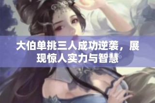 大伯单挑三人成功逆袭，展现惊人实力与智慧