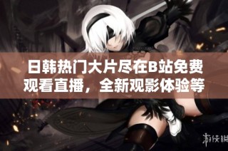 日韩热门大片尽在B站免费观看直播，全新观影体验等你来享受