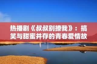 热播剧《叔叔别撩我》：搞笑与甜蜜并存的青春爱情故事