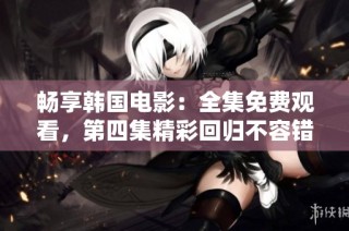 畅享韩国电影：全集免费观看，第四集精彩回归不容错过