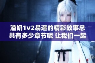 溢奶1v2易遥的精彩故事总共有多少章节呢 让我们一起探索吧