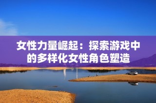 女性力量崛起：探索游戏中的多样化女性角色塑造