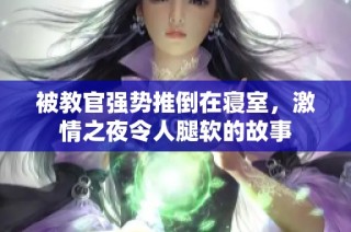 被教官强势推倒在寝室，激情之夜令人腿软的故事