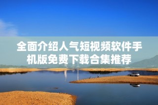 全面介绍人气短视频软件手机版免费下载合集推荐