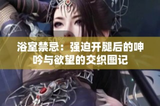 浴室禁忌：强迫开腿后的呻吟与欲望的交织图记