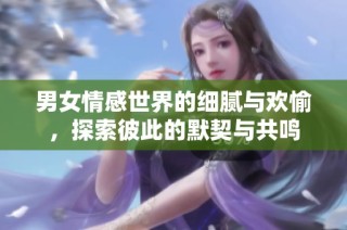 男女情感世界的细腻与欢愉，探索彼此的默契与共鸣