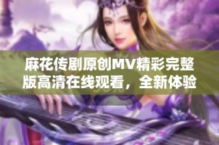 麻花传剧原创MV精彩完整版高清在线观看，全新体验尽在此刻
