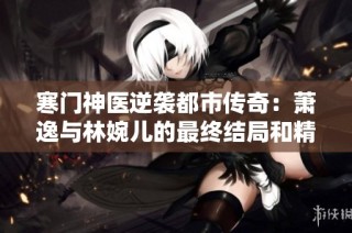 寒门神医逆袭都市传奇：萧逸与林婉儿的最终结局和精彩人生转折
