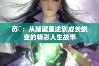 苏玥：从璀璨星途到成长蜕变的精彩人生故事