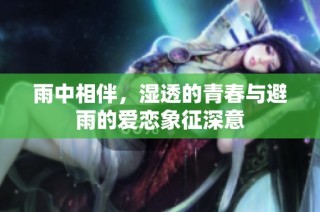 雨中相伴，湿透的青春与避雨的爱恋象征深意