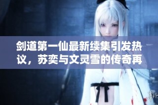 剑道第一仙最新续集引发热议，苏奕与文灵雪的传奇再启