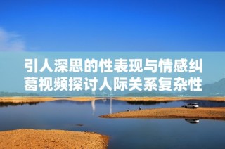 引人深思的性表现与情感纠葛视频探讨人际关系复杂性