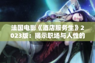 法国电影《酒店服务生》2023版：揭示职场与人性的深刻矛盾