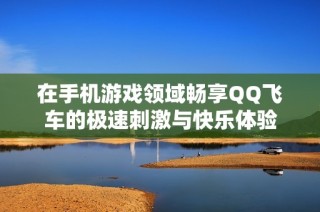 在手机游戏领域畅享QQ飞车的极速刺激与快乐体验