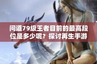 问道79级王者目前的最高段位是多少呢？探讨再生手游网的最新动态与进展
